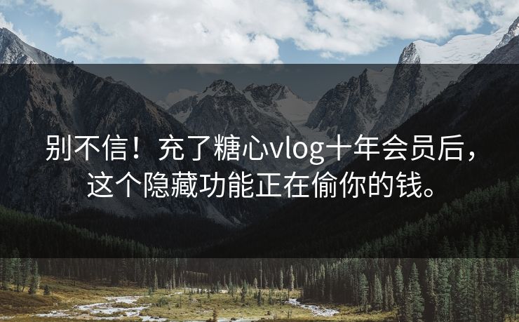 别不信！充了糖心vlog十年会员后，这个隐藏功能正在偷你的钱。