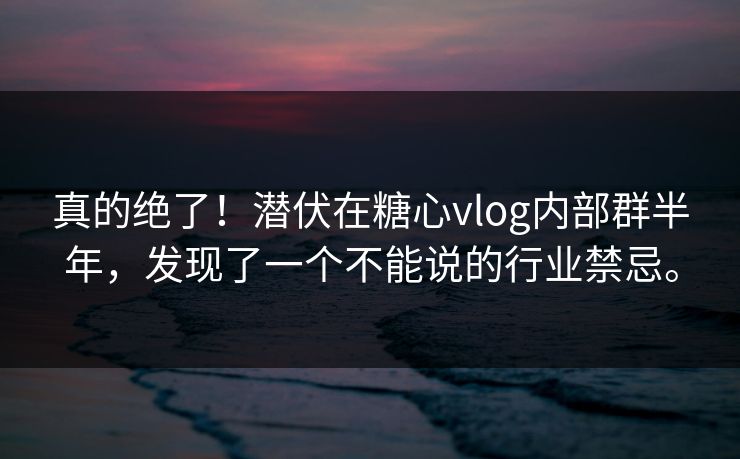 真的绝了！潜伏在糖心vlog内部群半年，发现了一个不能说的行业禁忌。