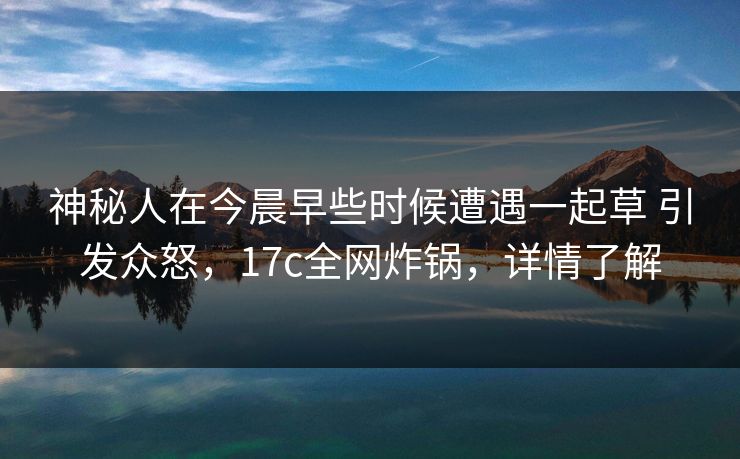 神秘人在今晨早些时候遭遇一起草 引发众怒，17c全网炸锅，详情了解