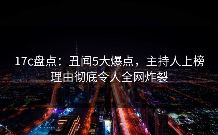 17c盘点：丑闻5大爆点，主持人上榜理由彻底令人全网炸裂