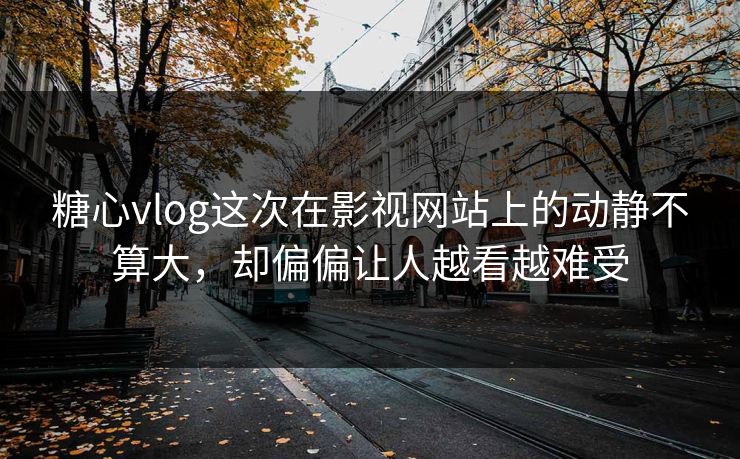 糖心vlog这次在影视网站上的动静不算大，却偏偏让人越看越难受