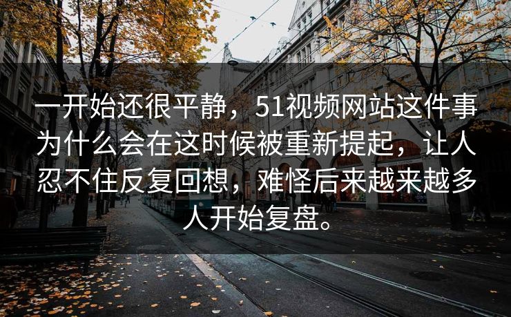 一开始还很平静，51视频网站这件事为什么会在这时候被重新提起，让人忍不住反复回想，难怪后来越来越多人开始复盘。