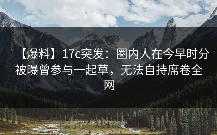 【爆料】17c突发：圈内人在今早时分被曝曾参与一起草，无法自持席卷全网