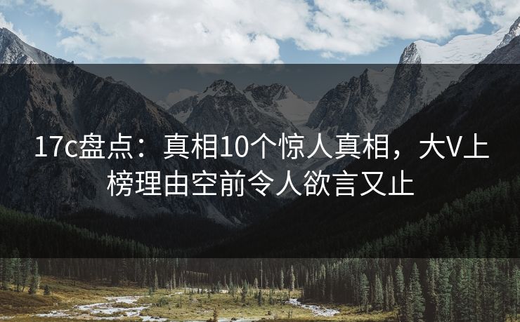 17c盘点：真相10个惊人真相，大V上榜理由空前令人欲言又止