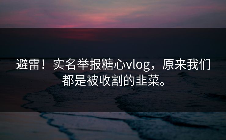 避雷！实名举报糖心vlog，原来我们都是被收割的韭菜。