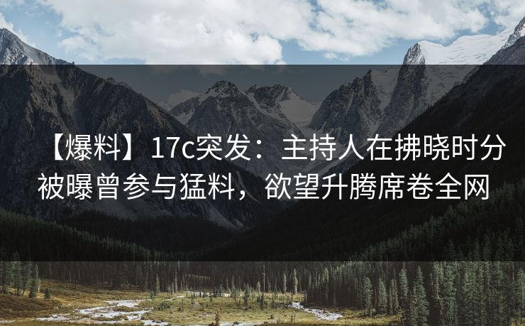 【爆料】17c突发：主持人在拂晓时分被曝曾参与猛料，欲望升腾席卷全网