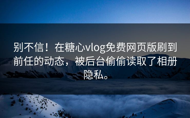 别不信！在糖心vlog免费网页版刷到前任的动态，被后台偷偷读取了相册隐私。
