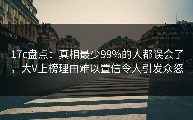 17c盘点：真相最少99%的人都误会了，大V上榜理由难以置信令人引发众怒