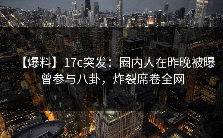 【爆料】17c突发：圈内人在昨晚被曝曾参与八卦，炸裂席卷全网