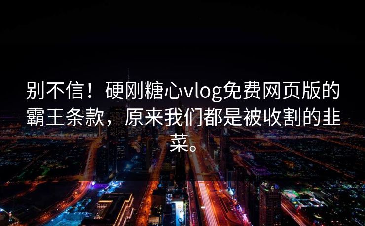 别不信！硬刚糖心vlog免费网页版的霸王条款，原来我们都是被收割的韭菜。
