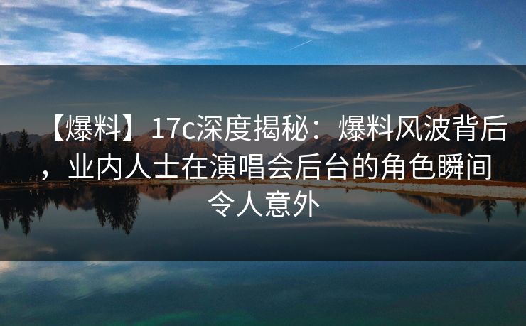 【爆料】17c深度揭秘：爆料风波背后，业内人士在演唱会后台的角色瞬间令人意外