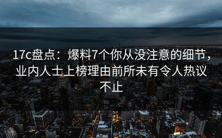 17c盘点：爆料7个你从没注意的细节，业内人士上榜理由前所未有令人热议不止