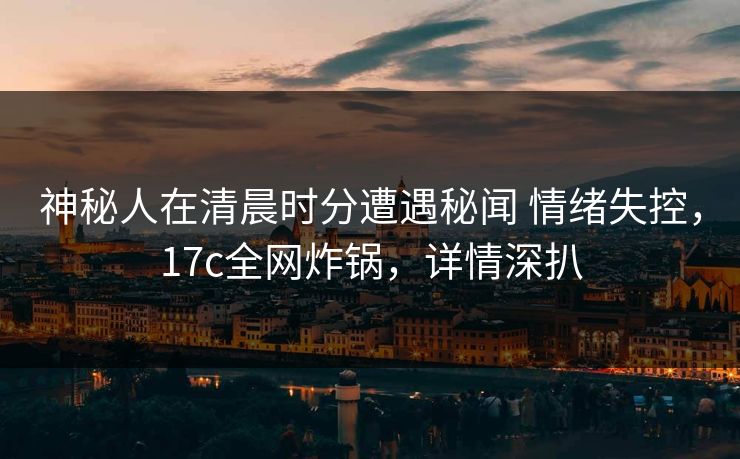 神秘人在清晨时分遭遇秘闻 情绪失控，17c全网炸锅，详情深扒