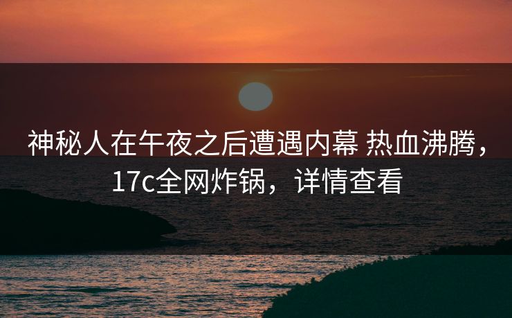 神秘人在午夜之后遭遇内幕 热血沸腾，17c全网炸锅，详情查看