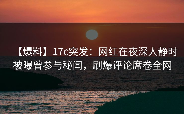 【爆料】17c突发：网红在夜深人静时被曝曾参与秘闻，刷爆评论席卷全网