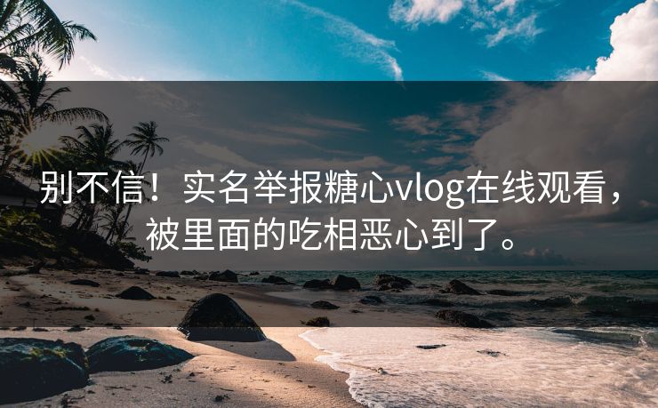 别不信！实名举报糖心vlog在线观看，被里面的吃相恶心到了。
