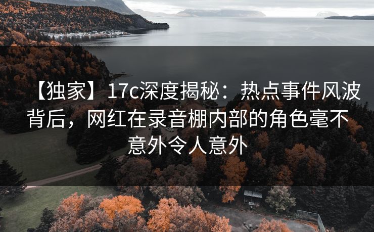 【独家】17c深度揭秘：热点事件风波背后，网红在录音棚内部的角色毫不意外令人意外