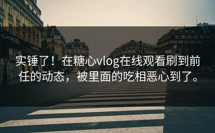 实锤了！在糖心vlog在线观看刷到前任的动态，被里面的吃相恶心到了。
