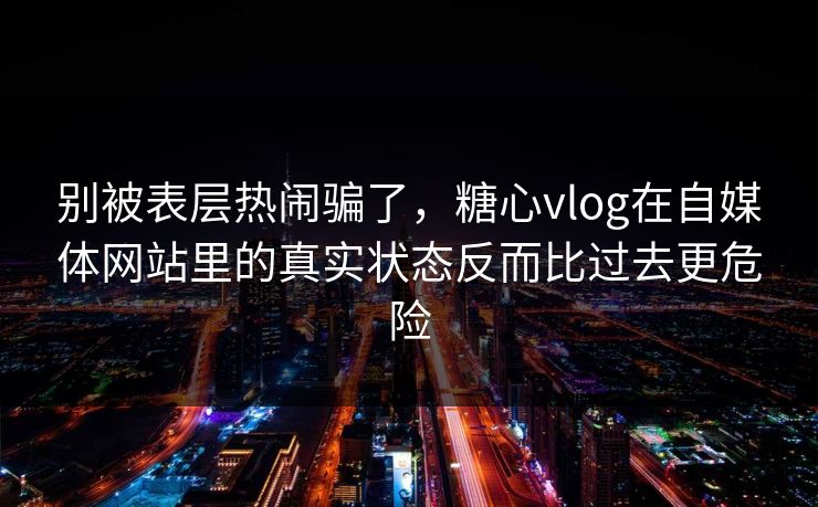 别被表层热闹骗了，糖心vlog在自媒体网站里的真实状态反而比过去更危险