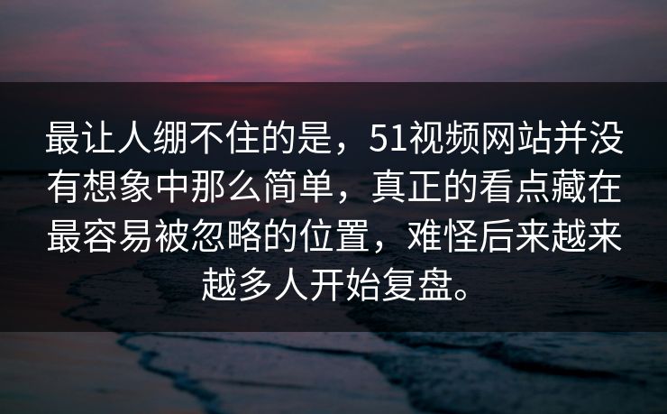 最让人绷不住的是，51视频网站并没有想象中那么简单，真正的看点藏在最容易被忽略的位置，难怪后来越来越多人开始复盘。