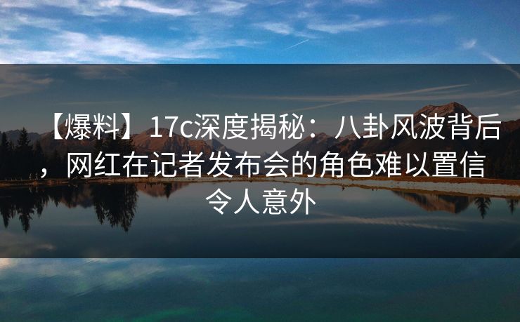 【爆料】17c深度揭秘：八卦风波背后，网红在记者发布会的角色难以置信令人意外