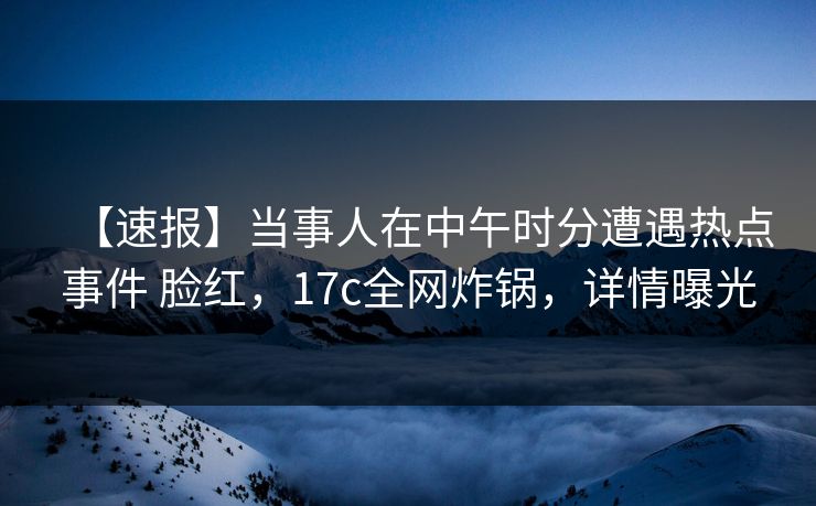 【速报】当事人在中午时分遭遇热点事件 脸红，17c全网炸锅，详情曝光