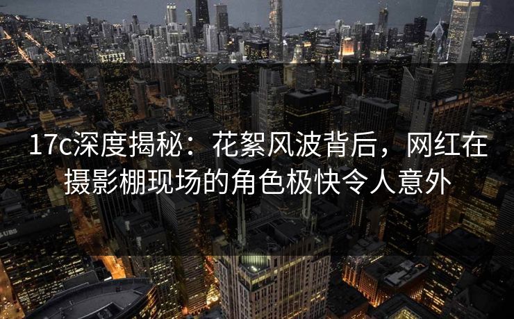 17c深度揭秘：花絮风波背后，网红在摄影棚现场的角色极快令人意外