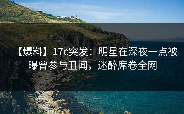 【爆料】17c突发：明星在深夜一点被曝曾参与丑闻，迷醉席卷全网