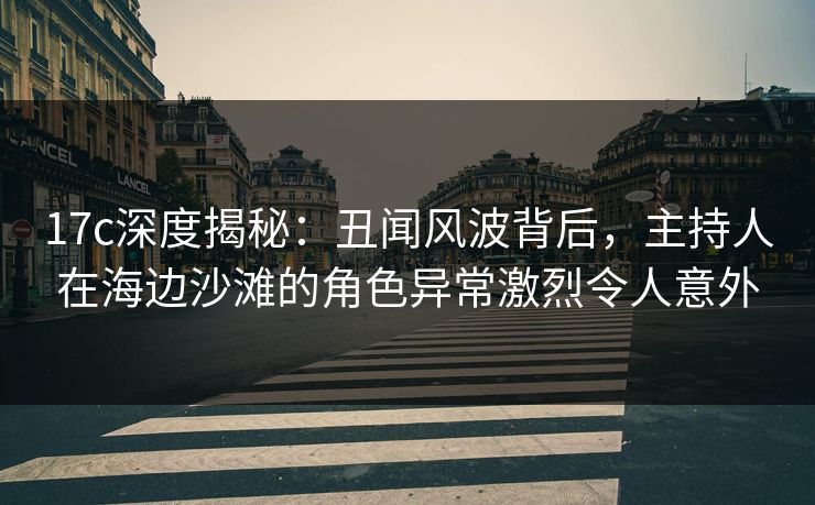 17c深度揭秘：丑闻风波背后，主持人在海边沙滩的角色异常激烈令人意外