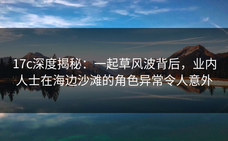 17c深度揭秘：一起草风波背后，业内人士在海边沙滩的角色异常令人意外