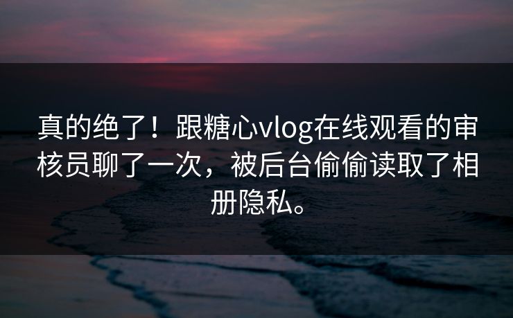 真的绝了！跟糖心vlog在线观看的审核员聊了一次，被后台偷偷读取了相册隐私。