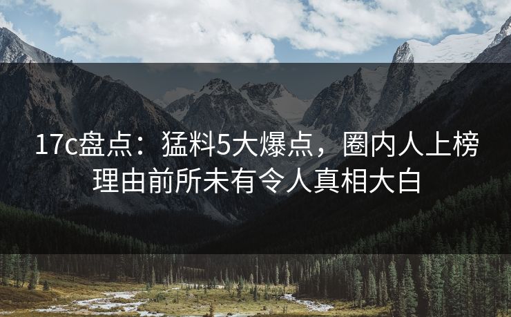 17c盘点：猛料5大爆点，圈内人上榜理由前所未有令人真相大白