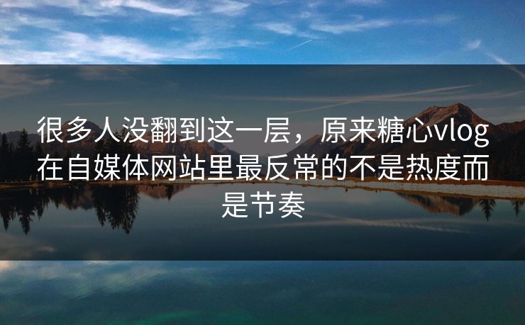 很多人没翻到这一层，原来糖心vlog在自媒体网站里最反常的不是热度而是节奏