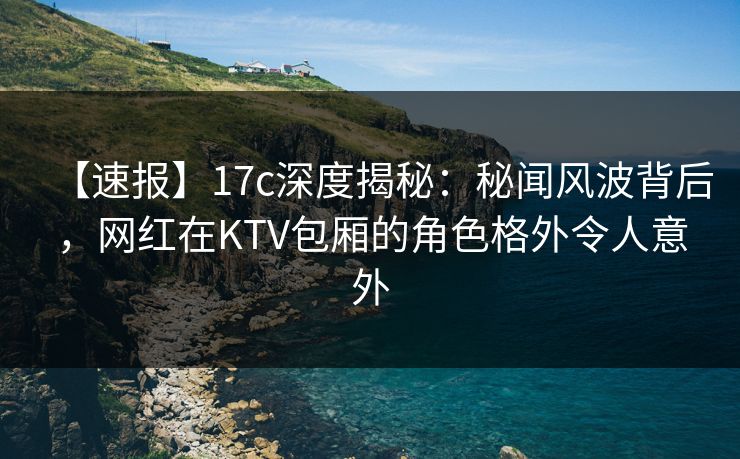 【速报】17c深度揭秘：秘闻风波背后，网红在KTV包厢的角色格外令人意外