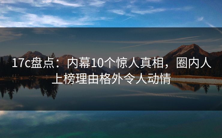 17c盘点：内幕10个惊人真相，圈内人上榜理由格外令人动情