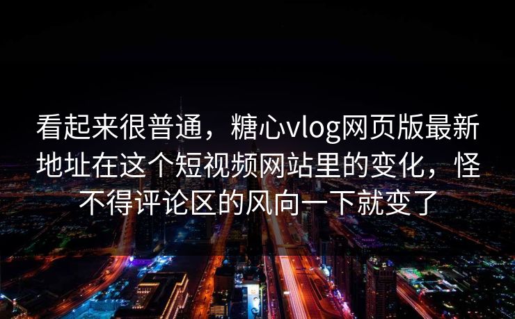 看起来很普通，糖心vlog网页版最新地址在这个短视频网站里的变化，怪不得评论区的风向一下就变了