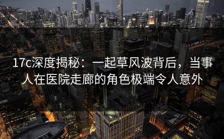17c深度揭秘：一起草风波背后，当事人在医院走廊的角色极端令人意外