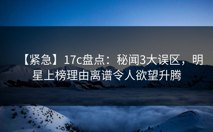 【紧急】17c盘点：秘闻3大误区，明星上榜理由离谱令人欲望升腾