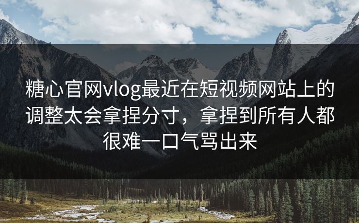 糖心官网vlog最近在短视频网站上的调整太会拿捏分寸，拿捏到所有人都很难一口气骂出来