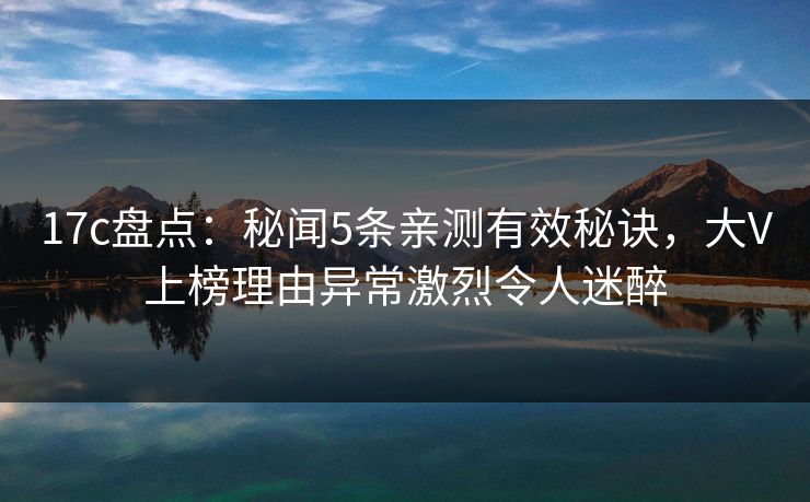 17c盘点：秘闻5条亲测有效秘诀，大V上榜理由异常激烈令人迷醉