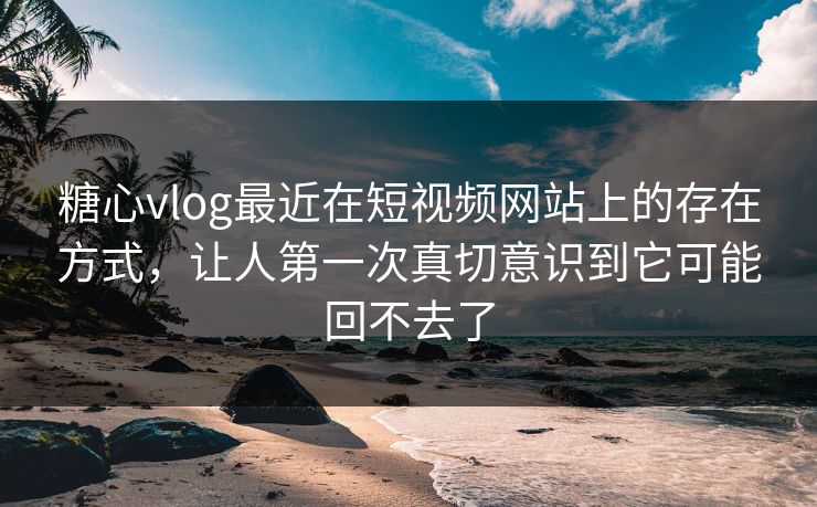 糖心vlog最近在短视频网站上的存在方式，让人第一次真切意识到它可能回不去了