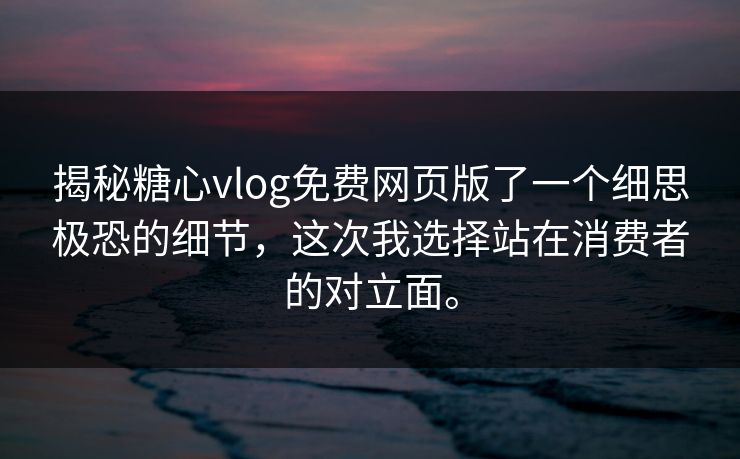 揭秘糖心vlog免费网页版了一个细思极恐的细节，这次我选择站在消费者的对立面。
