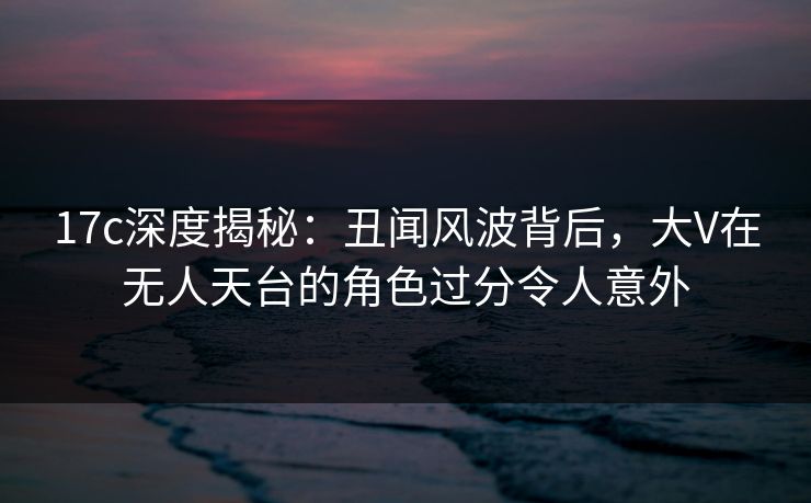 17c深度揭秘：丑闻风波背后，大V在无人天台的角色过分令人意外