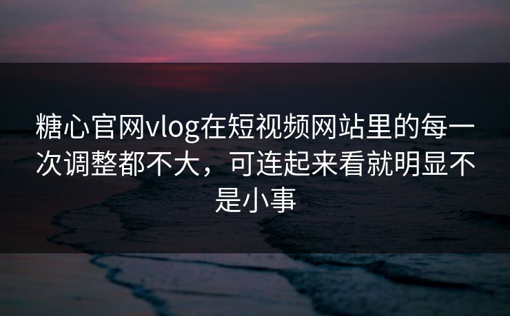 糖心官网vlog在短视频网站里的每一次调整都不大，可连起来看就明显不是小事